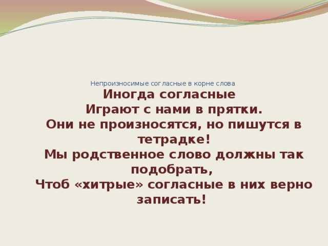     Непроизносимые согласные в корне слова     Иногда согласные  Играют с нами в прятки.  Они не произносятся, но пишутся в тетрадке!  Мы родственное слово должны так подобрать,   Чтоб «хитрые» согласные в них верно записать! 