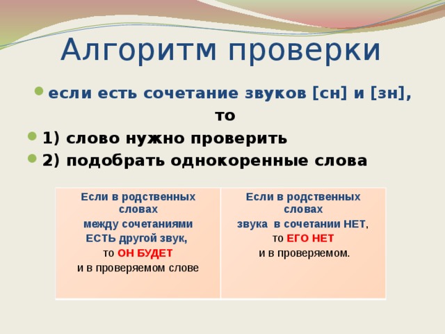 Алгоритм проверки если есть сочетание звуков [сн] и [зн],  то 1) слово нужно проверить 2) подобрать однокоренные слова  Если в родственных словах Если в родственных словах между сочетаниями ЕСТЬ другой звук, звука в сочетании НЕТ , то  ОН БУДЕТ то ЕГО НЕТ и в проверяемом слове  и в проверяемом.   