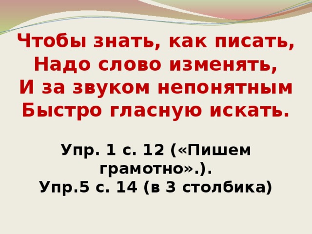 Чтобы знать, как писать,  Надо слово изменять,  И за звуком непонятным  Быстро гласную искать.   Упр. 1 с. 12 («Пишем грамотно».).  Упр.5 с. 14 (в 3 столбика)   