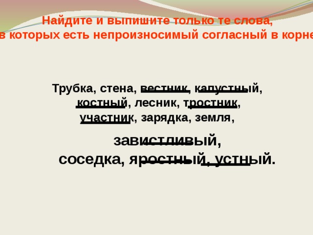 Найдите и выпишите только те слова, в которых есть непроизносимый согласный в корне Трубка, стена, вестник, капустный,  костный, лесник, тростник,  участник, зарядка, земля, завистливый, соседка, яростный, устный. 