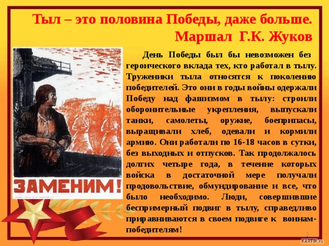 Тыл – это половина Победы, даже больше.  Маршал Г.К. Жуков День Победы был бы невозможен без героического вклада тех, кто работал в тылу. Труженики тыла относятся к поколению победителей. Это они в годы войны одержали Победу над фашизмом в тылу: строили оборонительные укрепления, выпускали танки, самолеты, оружие, боеприпасы, выращивали хлеб, одевали и кормили армию. Они работали по 16-18 часов в сутки, без выходных и отпусков. Так продолжалось долгих четыре года, в течение которых войска в достаточной мере получали продовольствие, обмундирование и все, что было необходимо. Люди, совершившие беспримерный подвиг в тылу, справедливо приравниваются в своем подвиге к воинам-победителям!  