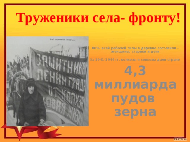 Труженики села- фронту! 80% всей рабочей силы в деревне составили –  женщины, старики и дети  За 1941-1944 гг. колхозы и совхозы дали стране 4,3 миллиарда пудов зерна 