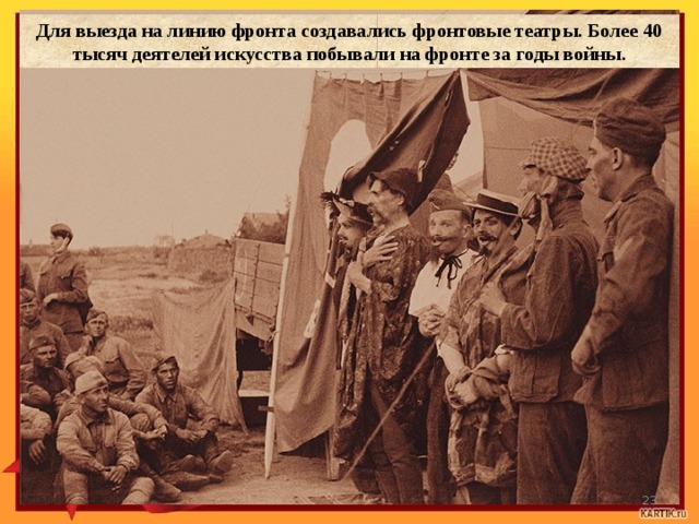 Для выезда на линию фронта создавались фронтовые театры. Более 40 тысяч деятелей искусства побывали на фронте за годы войны. `  