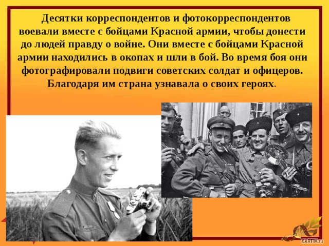 Десятки корреспондентов и фотокорреспондентов воевали вместе с бой­цами Красной армии, чтобы донести до людей правду о войне. Они вместе с бойцами Красной армии находились в окопах и шли в бой. Во время боя они фотографировали подвиги советских солдат и офицеров. Благодаря им страна узнавала о своих героях . 