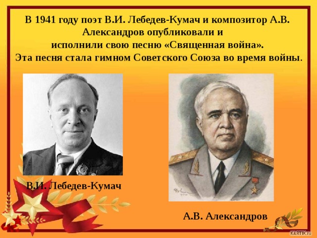 В 1941 году поэт В.И. Лебедев-Кумач и композитор А.В. Александров опубликовали и исполнили свою песню «Священная война».  Эта песня ста­ла гимном Советского Союза во время войны . В.И. Лебедев-Кумач А.В. Александров 
