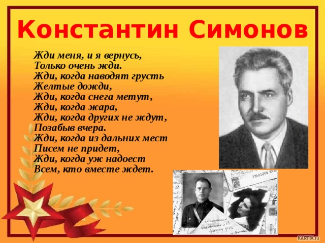 Константин Симонов Жди меня, и я вернусь,  Только очень жди.  Жди, когда наводят грусть  Желтые дожди,  Жди, когда снега метут,  Жди, когда жара,  Жди, когда других не ждут,  Позабыв вчера.  Жди, когда из дальних мест  Писем не придет,  Жди, когда уж надоест  Всем, кто вместе ждет.     
