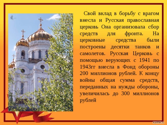 Свой вклад в борьбу с врагом внесла и Русская православная церковь Она организовала сбор средств для фронта. На церковные средства были построены десятки танков и самолетов. Русская Церковь с помощью верующих с 1941 по 1943гг внесла в Фонд обороны 200 миллионов рублей. К концу войны общая сумма средств, переданных на нужды обороны, увеличилась до 300 миллионов рублей 