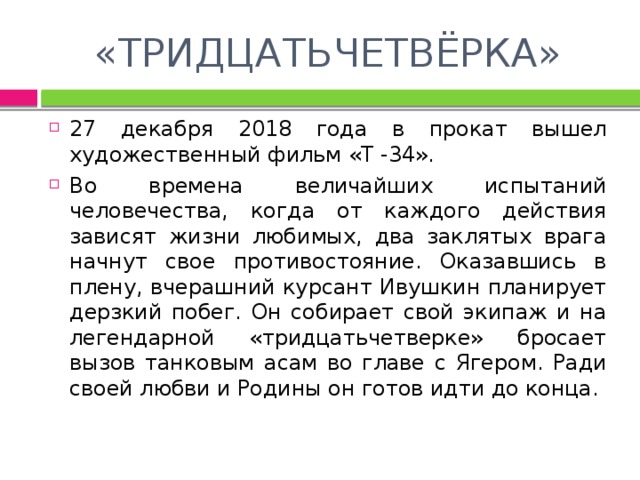 «ТРИДЦАТЬЧЕТВЁРКА» 27 декабря 2018 года в прокат вышел художественный фильм «Т -34». Во времена величайших испытаний человечества, когда от каждого действия зависят жизни любимых, два заклятых врага начнут свое противостояние. Оказавшись в плену, вчерашний курсант Ивушкин планирует дерзкий побег. Он собирает свой экипаж и на легендарной «тридцатьчетверке» бросает вызов танковым асам во главе с Ягером. Ради своей любви и Родины он готов идти до конца. 