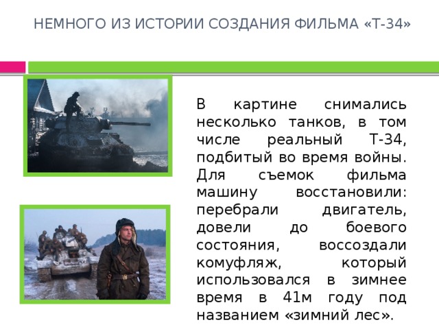 НЕМНОГО ИЗ ИСТОРИИ СОЗДАНИЯ ФИЛЬМА «Т-34»   В картине снимались несколько танков, в том числе реальный Т-34, подбитый во время войны. Для съемок фильма машину восстановили: перебрали двигатель, довели до боевого состояния, воссоздали комуфляж, который использовался в зимнее время в 41м году под названием «зимний лес». 