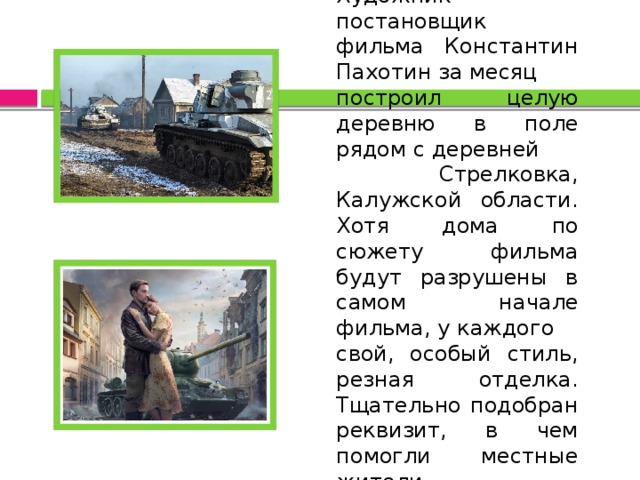 Художник - постановщик фильма Константин Пахотин за месяц построил целую деревню в поле рядом с деревней  Стрелковка, Калужской области. Хотя дома по сюжету фильма будут разрушены в самом начале фильма, у каждого свой, особый стиль, резная отделка. Тщательно подобран реквизит, в чем помогли местные жители. 