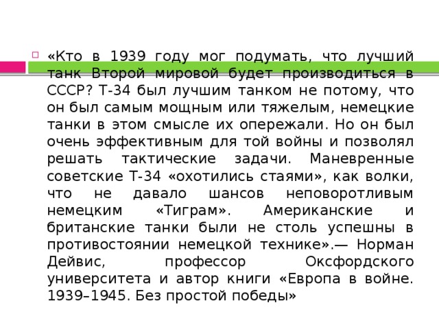 «Кто в 1939 году мог подумать, что лучший танк Второй мировой будет производиться в СССР? Т-34 был лучшим танком не потому, что он был самым мощным или тяжелым, немецкие танки в этом смысле их опережали. Но он был очень эффективным для той войны и позволял решать тактические задачи. Маневренные советские Т-34 «охотились стаями», как волки, что не давало шансов неповоротливым немецким «Тиграм». Американские и британские танки были не столь успешны в противостоянии немецкой технике».— Норман Дейвис, профессор Оксфордского университета и автор книги «Европа в войне. 1939–1945. Без простой победы» 