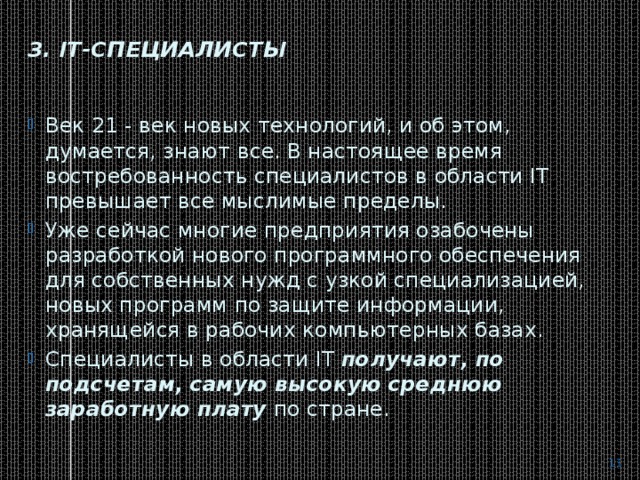 3. IT-специалисты   Век 21 - век новых технологий, и об этом, думается, знают все. В настоящее время востребованность специалистов в области IT превышает все мыслимые пределы. Уже сейчас многие предприятия озабочены разработкой нового программного обеспечения для собственных нужд с узкой специализацией, новых программ по защите информации, хранящейся в рабочих компьютерных базах. Специалисты в области IT  получают, по подсчетам, самую высокую среднюю заработную плату  по стране.  