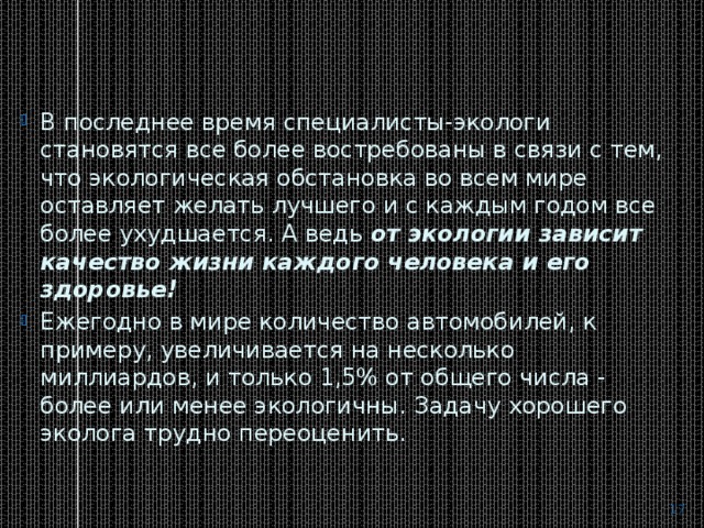 В последнее время специалисты-экологи становятся все более востребованы в связи с тем, что экологическая обстановка во всем мире оставляет желать лучшего и с каждым годом все более ухудшается. А ведь  от экологии зависит качество жизни каждого человека и его здоровье! Ежегодно в мире количество автомобилей, к примеру, увеличивается на несколько миллиардов, и только 1,5% от общего числа - более или менее экологичны. Задачу хорошего эколога трудно переоценить.  