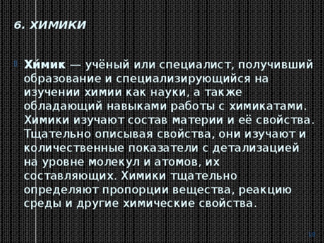 6. Химики   Хи́мик  — учёный или специалист, получивший образование и специализирующийся на изучении химии как науки, а также обладающий навыками работы с химикатами. Химики изучают состав материи и её свойства. Тщательно описывая свойства, они изучают и количественные показатели с детализацией на уровне молекул и атомов, их составляющих. Химики тщательно определяют пропорции вещества, реакцию среды и другие химические свойства.  