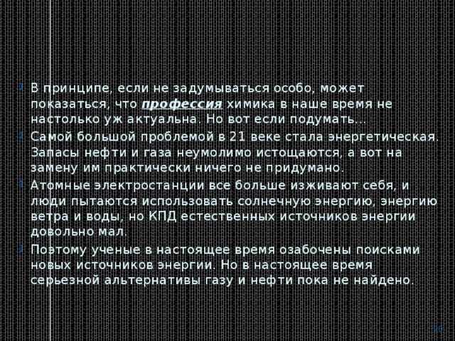В принципе, если не задумываться особо, может показаться, что  профессия  химика в наше время не настолько уж актуальна. Но вот если подумать... Самой большой проблемой в 21 веке стала энергетическая. Запасы нефти и газа неумолимо истощаются, а вот на замену им практически ничего не придумано. Атомные электростанции все больше изживают себя, и люди пытаются использовать солнечную энергию, энергию ветра и воды, но КПД естественных источников энергии довольно мал. Поэтому ученые в настоящее время озабочены поисками новых источников энергии. Но в настоящее время серьезной альтернативы газу и нефти пока не найдено.  