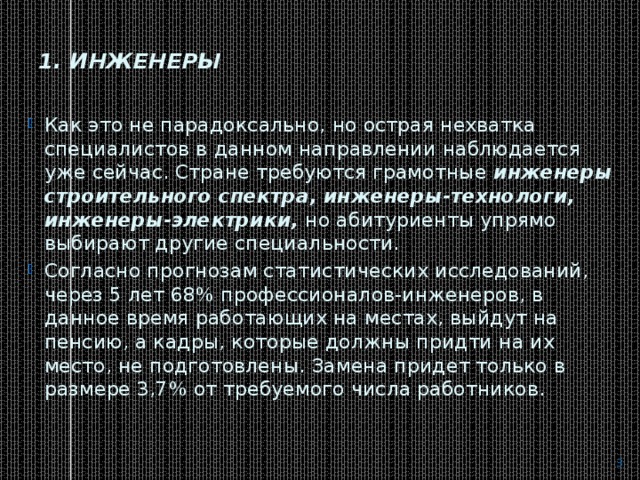 1. Инженеры   Как это не парадоксально, но острая нехватка специалистов в данном направлении наблюдается уже сейчас. Стране требуются грамотные  инженеры строительного спектра, инженеры-технологи, инженеры-электрики,  но абитуриенты упрямо выбирают другие специальности. Согласно прогнозам статистических исследований, через 5 лет 68% профессионалов-инженеров, в данное время работающих на местах, выйдут на пенсию, а кадры, которые должны придти на их место, не подготовлены. Замена придет только в размере 3,7% от требуемого числа работников.  