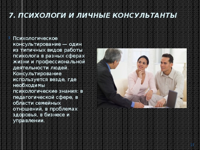 7. Психологи и личные консультанты   Психологическое консультирование — один из типичных видов работы психолога в разных сферах жизни и профессиональной деятельности людей. Консультирование используется везде, где необходимы психологические знания: в педагогической сфере, в области семейных отношений, в проблемах здоровья, в бизнесе и управлении.    