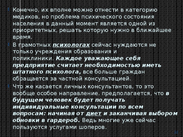 Конечно, их вполне можно отнести в категорию медиков, но проблема психического состояния населения в данный момент является одной из приоритетных, решать которую нужно в ближайшее время. В грамотных  психологах  сейчас нуждаются не только учреждения образования и поликлиники.  Каждое уважающее себя предприятие считает необходимостью иметь штатного психолога,  все больше граждан обращается за частной консультацией. Что же касается личных консультантов, то это вообще особое направление. предполагается, что  в будущем человек будет получать индивидуальные консультации по всем вопросам: начиная от  диет  и заканчивая выбором обновки в гардероб.  Ведь многие уже сейчас пользуются услугами шоперов.  