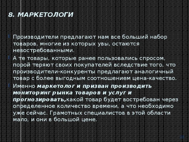 8. Маркетологи   Производители предлагают нам все больший набор товаров, многие из которых увы, остаются невостребованными. А те товары, которые ранее пользовались спросом, порой теряют своих покупателей вследствие того, что производители-конкуренты предлагают аналогичный товар с более выгодным соотношением цена-качество. Именно  маркетолог и призван производить мониторинг рынка товаров и услуг и прогнозировать, какой товар будет востребован через определенное количество времени, а что необходимо уже сейчас. Грамотных специалистов в этой области мало, и они в большой цене.  