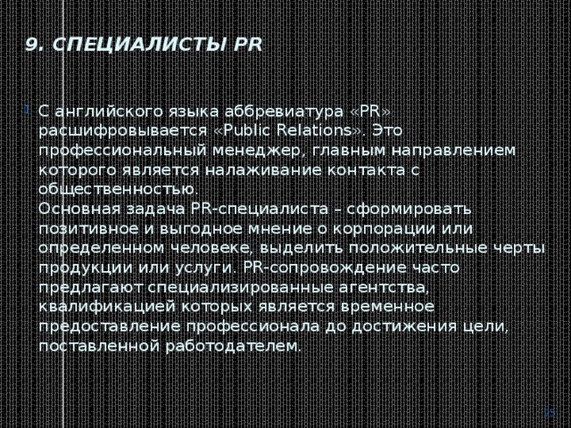 9. Специалисты PR   С английского языка аббревиатура «PR» расшифровывается «Public Relations». Это профессиональный менеджер, главным направлением которого является налаживание контакта с общественностью.  Основная задача PR-специалиста – сформировать позитивное и выгодное мнение о корпорации или определенном человеке, выделить положительные черты продукции или услуги. PR-сопровождение часто предлагают специализированные агентства, квалификацией которых является временное предоставление профессионала до достижения цели, поставленной работодателем.    
