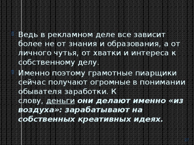 Ведь в рекламном деле все зависит более не от знания и образования, а от личного чутья, от хватки и интереса к собственному делу. Именно поэтому грамотные пиарщики сейчас получают огромные в понимании обывателя заработки. К слову,  деньги   они делают именно «из воздуха»: зарабатывают на собственных креативных идеях.  