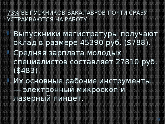 73%  выпускников-бакалавров почти сразу устраиваются на работу. Выпускники магистратуры получают оклад в размере 45390 руб. ($788). Средняя зарплата молодых специалистов составляет 27810 руб.($483). Их основные рабочие инструменты — электронный микроскоп и лазерный пинцет.  