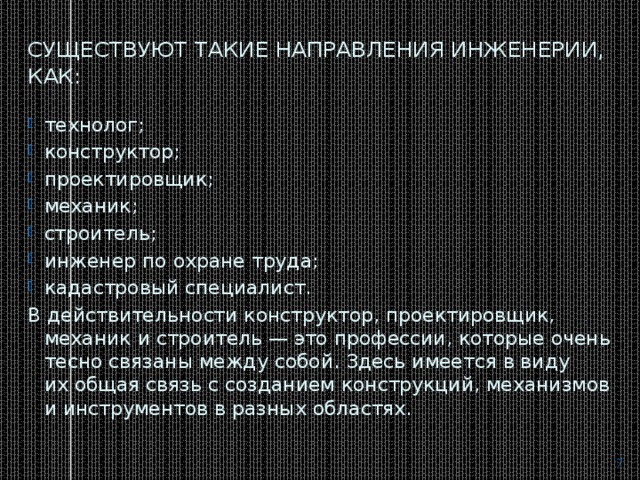 Существуют такие направления инженерии, как: технолог; конструктор; проектировщик; механик; строитель; инженер по охране труда; кадастровый специалист. В действительности конструктор, проектировщик, механик и строитель — это профессии, которые очень тесно связаны между собой. Здесь имеется в виду их общая связь с созданием конструкций, механизмов и инструментов в разных областях.  