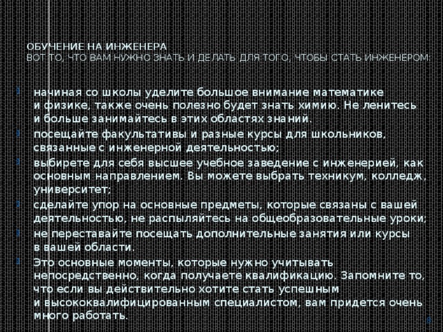 Обучение на инженера  Вот то, что вам нужно знать и делать для того, чтобы стать инженером:   начиная со школы уделите большое внимание математике и физике, также очень полезно будет знать химию. Не ленитесь и больше занимайтесь в этих областях знаний. посещайте факультативы и разные курсы для школьников, связанные с инженерной деятельностью; выбирете для себя высшее учебное заведение с инженерией, как основным направлением. Вы можете выбрать техникум, колледж, университет; сделайте упор на основные предметы, которые связаны с вашей деятельностью, не распыляйтесь на общеобразовательные уроки; не переставайте посещать дополнительные занятия или курсы в вашей области. Это основные моменты, которые нужно учитывать непосредственно, когда получаете квалификацию. Запомните то, что если вы действительно хотите стать успешным и высококвалифицированным специалистом, вам придется очень много работать.  