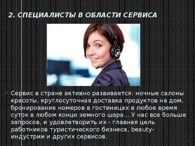 2. Специалисты в области сервиса   Сервис в стране активно развивается: ночные салоны красоты, круглосуточная доставка продуктов на дом, бронирование номеров в гостиницах в любое время суток в любом конце земного шара... У нас все больше запросов, и удовлетворить их - главная цель работников туристического бизнеса, beauty-индустрии и других сервисов.  