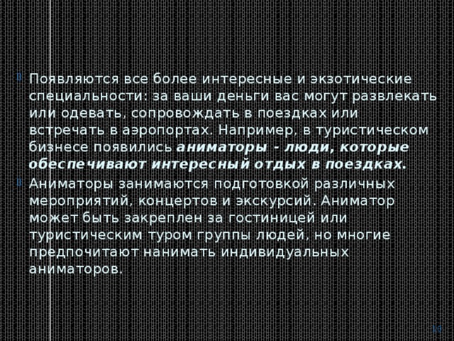Появляются все более интересные и экзотические специальности: за ваши деньги вас могут развлекать или одевать, сопровождать в поездках или встречать в аэропортах. Например, в туристическом бизнесе появились  аниматоры - люди, которые обеспечивают интересный отдых в поездках. Аниматоры занимаются подготовкой различных мероприятий, концертов и экскурсий. Аниматор может быть закреплен за гостиницей или туристическим туром группы людей, но многие предпочитают нанимать индивидуальных аниматоров.  