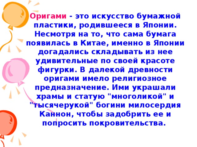    Оригами - это искусство бумажной пластики, родившееся в Японии. Несмотря на то, что сама бумага появилась в Китае, именно в Японии догадались складывать из нее удивительные по своей красоте фигурки.  В далекой древности оригами имело религиозное предназначение. Ими украшали храмы и статую 