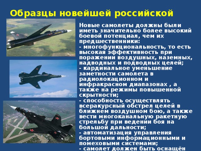 Образцы новейшей российской авиатехники  Новые самолеты должны были иметь значительно более высокий боевой потенциал, чем их предшественники: - многофункциональность, то есть высокая эффективность при поражении воздушных, наземных, надводных и подводных целей; - кардинальное уменьшение заметности самолета в радиолокационном и инфракрасном диапазонах , а также на режимы повышенной скрытности; - способность осуществлять всеракурсный обстрел целей в ближнем воздушном бою, а также вести многоканальную ракетную стрельбу при ведении боя на большой дальности; - автоматизация управления бортовыми информационными и помеховыми системами; - самолет должен быть оснащён автоматизированной системой управления на уровне решения тактических задач, имеющей экспертный режим «в помощь летчику». 