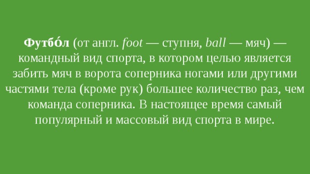 Футбо́л  (от англ.  foot  — ступня,  ball  — мяч) — командный вид спорта, в котором целью является забить мяч в ворота соперника ногами или другими частями тела (кроме рук) большее количество раз, чем команда соперника. В настоящее время самый популярный и массовый вид спорта в мире. 
