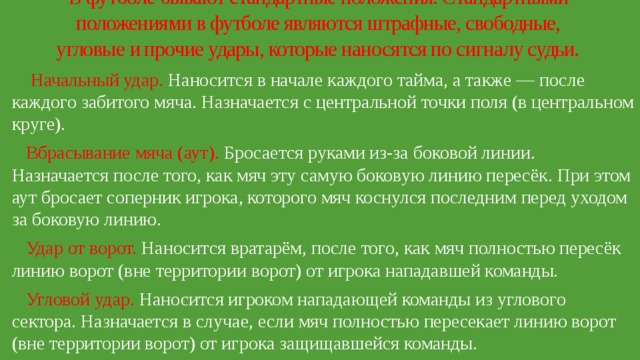 В футболе бывают стандартные положения. Стандартными положениями в футболе являются штрафные, свободные, угловые и прочие удары, которые наносятся по сигналу судьи.    Начальный удар. Наносится в начале каждого тайма, а также — после каждого забитого мяча. Назначается с центральной точки поля (в центральном круге).  Вбрасывание мяча (аут). Бросается руками из-за боковой линии. Назначается после того, как мяч эту самую боковую линию пересёк. При этом аут бросает соперник игрока, которого мяч коснулся последним перед уходом за боковую линию.  Удар от ворот. Наносится вратарём, после того, как мяч полностью пересёк линию ворот (вне территории ворот) от игрока нападавшей команды.  Угловой удар. Наносится игроком нападающей команды из углового сектора. Назначается в случае, если мяч полностью пересекает линию ворот (вне территории ворот) от игрока защищавшейся команды. 