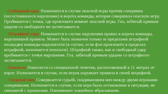  Свободный удар. Назначается в случае опасной игры против соперника (несостоявшееся нарушение) в ворота команды, которая совершила опасную игру. Пробивается с точки, где произошёл момент опасной игры. Гол, забитый прямым ударом со свободного не засчитывается.  Штрафной удар. Назначается в случае нарушения правил в ворота команды, нарушившей правила. Может быть назначен только за пределами штрафной площадки команды-нарушителя (в случае, если фол произошёл в пределах штрафной, назначается пенальти). Штрафной также, как и свободный удар пробивается с точки нарушения. Гол, забитый прямым ударом со штрафного засчитывается.  Пенальти. Наносится со специальной отметки, расположенной в 11 метрах от ворот. Назначается в случае, если игрок нарушает правила в своей штрафной.  Спорный мяч. Совершается судьёй, скидивающим мяч между двумя игроками-соперниками. Назначается в случае, если игра была остановлена в ситуации, не связанной с правилами. Напоминает хоккейное вбрасывание. 