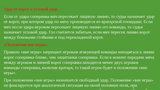 Удар от ворот и угловой удар. Если от удара соперника мяч пересекает лицевую линию, то судья назначает удар от ворот, при котором удар по мячу производится из вратарской площадки. Если мяч после удара игроком пересекает лицевую линию его команды, то судья назначает угловой удар. Гол считается забитым, если мяч пересек линию ворот между боковыми стойками и под перекладиной ворот. «Положение вне игры». Правило «вне игры» запрещает игрокам атакующей команды находиться к линии ворот соперника ближе, чем защитники соперника. Если в момент передачи мяча между игроком и линией ворот соперника находится менее двух игроков команды соперника, включая вратаря, то такой игрок будет в положении «вне игры». При положении «вне игры» назначается свободный удар. Положение «вне игры» не фиксируется при аналогичной ситуации на своей половине поля, при выполнении ударов от ворот, угловых ударов, при вбрасывании из-за боковой линии и при спорном вбрасывании. 