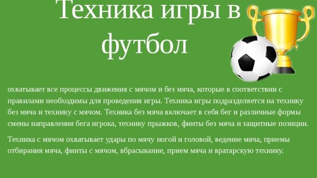 Техника игры в футбол охватывает все процессы движения с мячом и без мяча, которые в соответствии с правилами необходимы для проведения игры. Техника игры подразделяется на технику без мяча и технику с мячом. Техника без мяча включает в себя бег и различные формы смены направления бега игрока, технику прыжков, финты без мяча и защитные позиции. Техника с мячом охватывает удары по мячу ногой и головой, ведение мяча, приемы отбирания мяча, финты с мячом, вбрасывание, прием мяча и вратарскую технику. 