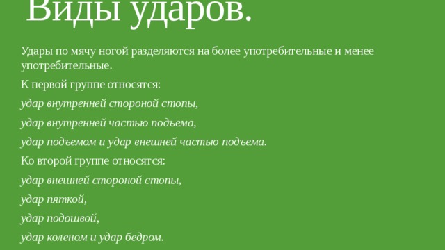 Виды ударов.   Удары по мячу ногой разделяются на более употребительные и менее употребительные. К первой группе относятся: удар внутренней стороной стопы, удар внутренней частью подъема, удар подъемом и удар внешней частью подъема. Ко второй группе относятся: удар внешней стороной стопы, удар пяткой, удар подошвой, удар коленом и удар бедром. 