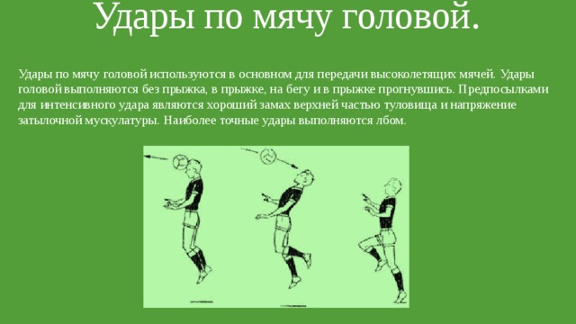 Удары по мячу головой.   Удары по мячу головой используются в основном для передачи высоколетящих мячей. Удары головой выполняются без прыжка, в прыжке, на бегу и в прыжке прогнувшись. Предпосылками для интенсивного удара являются хороший замах верхней частью туловища и напряжение затылочной мускулатуры. Наиболее точные удары выполняются лбом. 