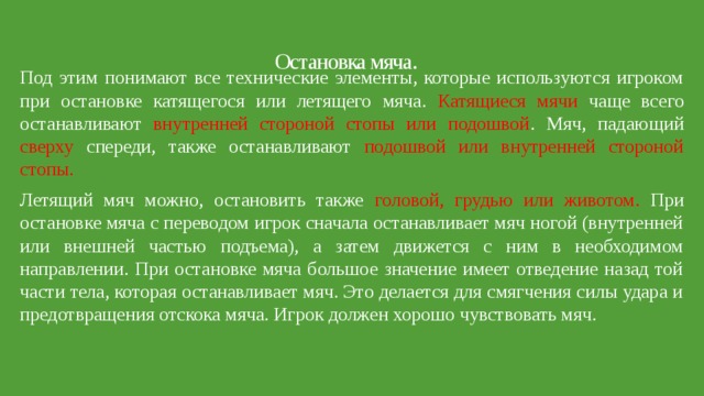 Остановка мяча.   Под этим понимают все технические элементы, которые используются игроком при остановке катящегося или летящего мяча. Катящиеся мячи чаще всего останавливают внутренней стороной стопы или подошвой . Мяч, падающий сверху спереди, также останавливают подошвой или внутренней стороной стопы. Летящий мяч можно, остановить также головой, грудью или животом. При остановке мяча с переводом игрок сначала останавливает мяч ногой (внутренней или внешней частью подъема), а затем движется с ним в необходимом направлении. При остановке мяча большое значение имеет отведение назад той части тела, которая останавливает мяч. Это делается для смягчения силы удара и предотвращения отскока мяча. Игрок должен хорошо чувствовать мяч. 