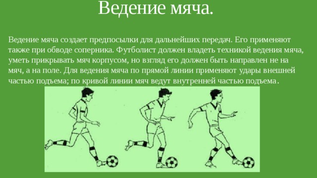 Ведение мяча.   Ведение мяча создает предпосылки для дальнейших передач. Его применяют также при обводе соперника. Футболист должен владеть техникой ведения мяча, уметь прикрывать мяч корпусом, но взгляд его должен быть направлен не на мяч, а на поле. Для ведения мяча по прямой линии применяют удары внешней частью подъема; по кривой линии мяч ведут внутренней частью подъема . 