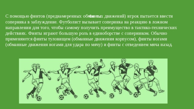 Финты.   С помощью финтов (преднамеренных обманных движений) игрок пытается ввести соперника в заблуждение. Футболист вызывает соперника на реакцию в ложном направлении для того, чтобы самому получить преимущество в тактико-технических действиях. Финты играют большую роль в единоборстве с соперником. Обычно применяются финты туловищем (обманные движения корпусом), финты ногами (обманные движения ногами для удара по мячу) и финты с отведением мяча назад.  Финт «Уход» с переносом ноги через мяч 