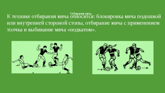 Отбирание мяча.   К технике отбирания мяча относятся: блокировка мяча подошвой или внутренней стороной стопы, отбирание мяча с применением толчка и выбивание мяча «подкатом». 
