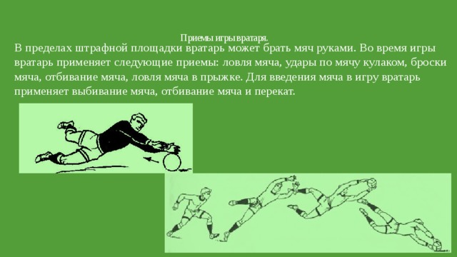 Приемы игры вратаря.   В пределах штрафной площадки вратарь может брать мяч руками. Во время игры вратарь применяет следующие приемы: ловля мяча, удары по мячу кулаком, броски мяча, отбивание мяча, ловля мяча в прыжке. Для введения мяча в игру вратарь применяет выбивание мяча, отбивание мяча и перекат. 