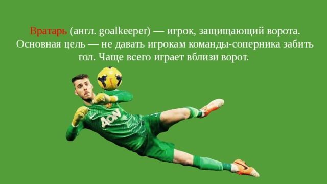 Вратарь (англ. goalkeeper) — игрок, защищающий ворота. Основная цель — не давать игрокам команды-соперника забить гол. Чаще всего играет вблизи ворот. 