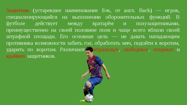 Защитник (устаревшее наименование Бэк, от англ. Back) — игрок, специализирующийся на выполнении оборонительных функций. В футболе действует между вратарём и полузащитниками, преимущественно на своей половине поля и чаще всего вблизи своей штрафной площади. Его основная цель — не давать нападающим противника возможности забить гол, обработать мяч, подойти к воротам, ударить по воротам. Различают центральных , свободных , опорных и крайних защитников. 