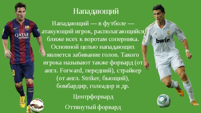 Нападающий Нападающий — в футболе — атакующий игрок, располагающийся ближе всех к воротам соперника. Основной целью нападающих является забивание голов. Такого игрока называют также форвард (от англ. Forward, передний), страйкер (от англ. Striker, бьющий), бомбардир, голеадор и др. Центрфорвард Оттянутый форвард 