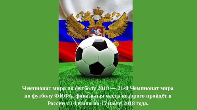 Чемпионат мира по футболу 2018 — 21-й Чемпионат мира по футболу ФИФА, финальная часть которого пройдёт в России с 14 июня по 15 июля 2018 года. 
