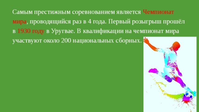 Самым престижным соревнованием является  Чемпионат мира , проводящийся раз в 4 года. Первый розыгрыш прошёл в 1930 году в Уругвае. В квалификации на чемпионат мира участвуют около 200 национальных сборных. 