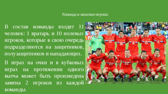 Команда и запасные игроки.   В состав команды входят 11 человек: 1 вратарь и 10 полевых игроков, которые в свою очередь подразделяются на защитников, полузащитников и нападающих. В играх на очки и в кубковых играх на протяжении одного матча может быть произведена замена 2 игроков из каждой команды. 